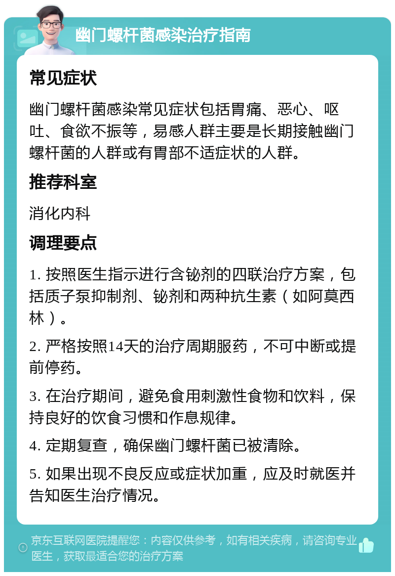 幽门螺杆菌感染治疗指南 常见症状 幽门螺杆菌感染常见症状包括胃痛、恶心、呕吐、食欲不振等，易感人群主要是长期接触幽门螺杆菌的人群或有胃部不适症状的人群。 推荐科室 消化内科 调理要点 1. 按照医生指示进行含铋剂的四联治疗方案，包括质子泵抑制剂、铋剂和两种抗生素（如阿莫西林）。 2. 严格按照14天的治疗周期服药，不可中断或提前停药。 3. 在治疗期间，避免食用刺激性食物和饮料，保持良好的饮食习惯和作息规律。 4. 定期复查，确保幽门螺杆菌已被清除。 5. 如果出现不良反应或症状加重，应及时就医并告知医生治疗情况。