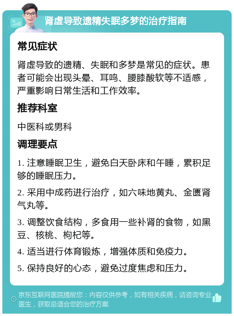 肾虚导致遗精失眠多梦的治疗指南 常见症状 肾虚导致的遗精、失眠和多梦是常见的症状。患者可能会出现头晕、耳鸣、腰膝酸软等不适感，严重影响日常生活和工作效率。 推荐科室 中医科或男科 调理要点 1. 注意睡眠卫生，避免白天卧床和午睡，累积足够的睡眠压力。 2. 采用中成药进行治疗，如六味地黄丸、金匮肾气丸等。 3. 调整饮食结构，多食用一些补肾的食物，如黑豆、核桃、枸杞等。 4. 适当进行体育锻炼，增强体质和免疫力。 5. 保持良好的心态，避免过度焦虑和压力。