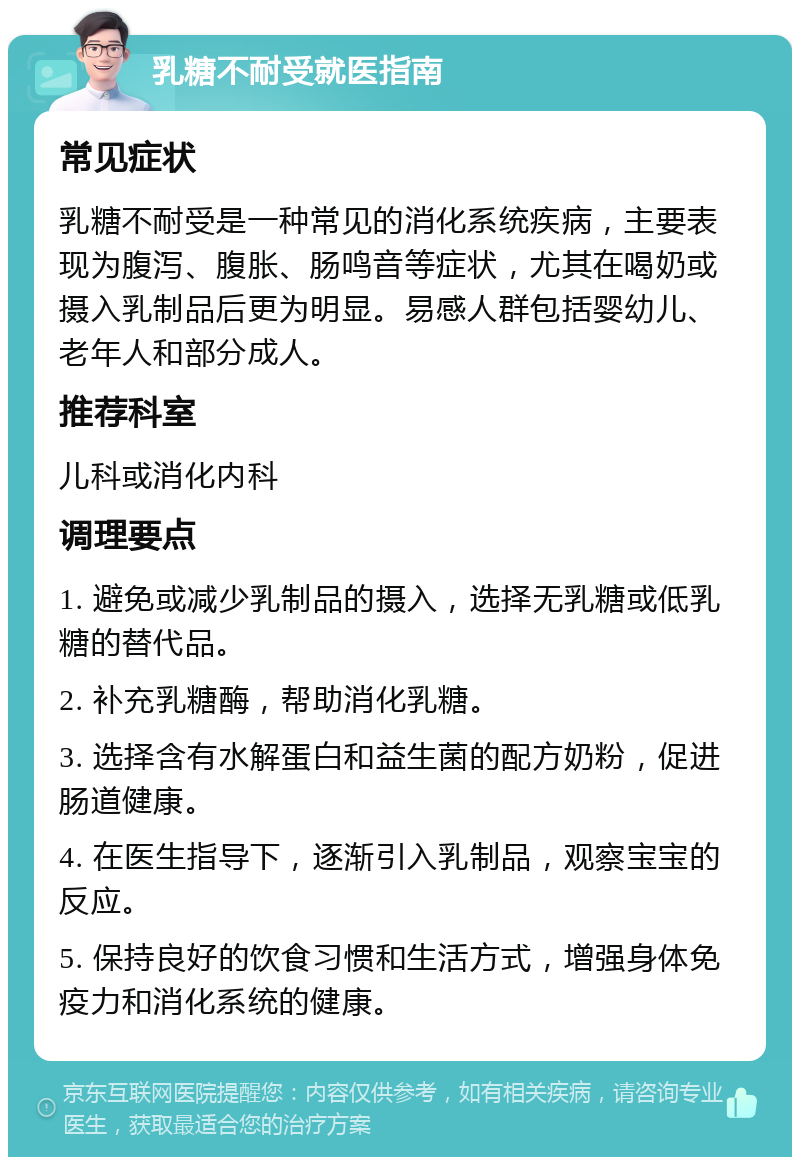 乳糖不耐受就医指南 常见症状 乳糖不耐受是一种常见的消化系统疾病，主要表现为腹泻、腹胀、肠鸣音等症状，尤其在喝奶或摄入乳制品后更为明显。易感人群包括婴幼儿、老年人和部分成人。 推荐科室 儿科或消化内科 调理要点 1. 避免或减少乳制品的摄入，选择无乳糖或低乳糖的替代品。 2. 补充乳糖酶，帮助消化乳糖。 3. 选择含有水解蛋白和益生菌的配方奶粉，促进肠道健康。 4. 在医生指导下，逐渐引入乳制品，观察宝宝的反应。 5. 保持良好的饮食习惯和生活方式，增强身体免疫力和消化系统的健康。