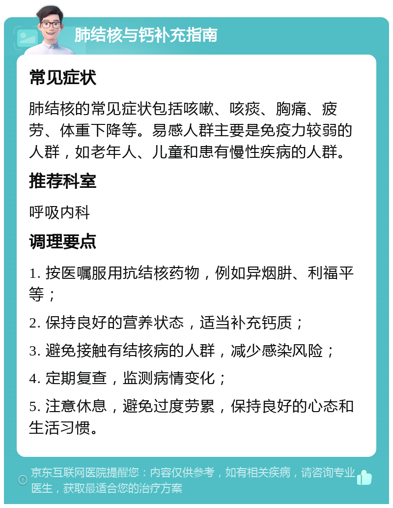 肺结核与钙补充指南 常见症状 肺结核的常见症状包括咳嗽、咳痰、胸痛、疲劳、体重下降等。易感人群主要是免疫力较弱的人群，如老年人、儿童和患有慢性疾病的人群。 推荐科室 呼吸内科 调理要点 1. 按医嘱服用抗结核药物，例如异烟肼、利福平等； 2. 保持良好的营养状态，适当补充钙质； 3. 避免接触有结核病的人群，减少感染风险； 4. 定期复查，监测病情变化； 5. 注意休息，避免过度劳累，保持良好的心态和生活习惯。