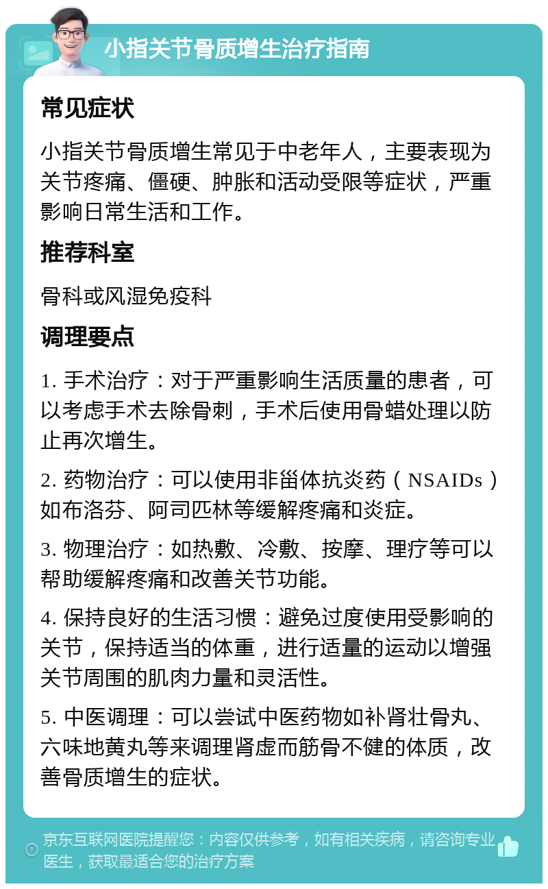 小指关节骨质增生治疗指南 常见症状 小指关节骨质增生常见于中老年人，主要表现为关节疼痛、僵硬、肿胀和活动受限等症状，严重影响日常生活和工作。 推荐科室 骨科或风湿免疫科 调理要点 1. 手术治疗：对于严重影响生活质量的患者，可以考虑手术去除骨刺，手术后使用骨蜡处理以防止再次增生。 2. 药物治疗：可以使用非甾体抗炎药（NSAIDs）如布洛芬、阿司匹林等缓解疼痛和炎症。 3. 物理治疗：如热敷、冷敷、按摩、理疗等可以帮助缓解疼痛和改善关节功能。 4. 保持良好的生活习惯：避免过度使用受影响的关节，保持适当的体重，进行适量的运动以增强关节周围的肌肉力量和灵活性。 5. 中医调理：可以尝试中医药物如补肾壮骨丸、六味地黄丸等来调理肾虚而筋骨不健的体质，改善骨质增生的症状。