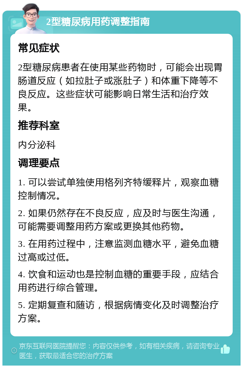 2型糖尿病用药调整指南 常见症状 2型糖尿病患者在使用某些药物时，可能会出现胃肠道反应（如拉肚子或涨肚子）和体重下降等不良反应。这些症状可能影响日常生活和治疗效果。 推荐科室 内分泌科 调理要点 1. 可以尝试单独使用格列齐特缓释片，观察血糖控制情况。 2. 如果仍然存在不良反应，应及时与医生沟通，可能需要调整用药方案或更换其他药物。 3. 在用药过程中，注意监测血糖水平，避免血糖过高或过低。 4. 饮食和运动也是控制血糖的重要手段，应结合用药进行综合管理。 5. 定期复查和随访，根据病情变化及时调整治疗方案。