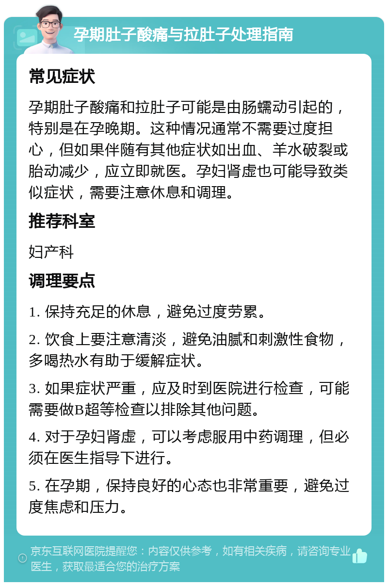 孕期肚子酸痛与拉肚子处理指南 常见症状 孕期肚子酸痛和拉肚子可能是由肠蠕动引起的，特别是在孕晚期。这种情况通常不需要过度担心，但如果伴随有其他症状如出血、羊水破裂或胎动减少，应立即就医。孕妇肾虚也可能导致类似症状，需要注意休息和调理。 推荐科室 妇产科 调理要点 1. 保持充足的休息，避免过度劳累。 2. 饮食上要注意清淡，避免油腻和刺激性食物，多喝热水有助于缓解症状。 3. 如果症状严重，应及时到医院进行检查，可能需要做B超等检查以排除其他问题。 4. 对于孕妇肾虚，可以考虑服用中药调理，但必须在医生指导下进行。 5. 在孕期，保持良好的心态也非常重要，避免过度焦虑和压力。