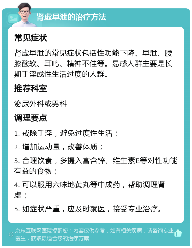 肾虚早泄的治疗方法 常见症状 肾虚早泄的常见症状包括性功能下降、早泄、腰膝酸软、耳鸣、精神不佳等。易感人群主要是长期手淫或性生活过度的人群。 推荐科室 泌尿外科或男科 调理要点 1. 戒除手淫，避免过度性生活； 2. 增加运动量，改善体质； 3. 合理饮食，多摄入富含锌、维生素E等对性功能有益的食物； 4. 可以服用六味地黄丸等中成药，帮助调理肾虚； 5. 如症状严重，应及时就医，接受专业治疗。