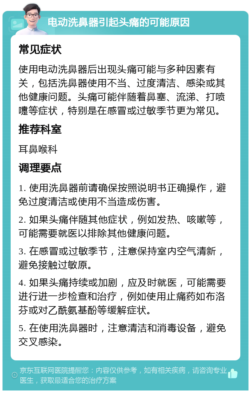 电动洗鼻器引起头痛的可能原因 常见症状 使用电动洗鼻器后出现头痛可能与多种因素有关，包括洗鼻器使用不当、过度清洁、感染或其他健康问题。头痛可能伴随着鼻塞、流涕、打喷嚏等症状，特别是在感冒或过敏季节更为常见。 推荐科室 耳鼻喉科 调理要点 1. 使用洗鼻器前请确保按照说明书正确操作，避免过度清洁或使用不当造成伤害。 2. 如果头痛伴随其他症状，例如发热、咳嗽等，可能需要就医以排除其他健康问题。 3. 在感冒或过敏季节，注意保持室内空气清新，避免接触过敏原。 4. 如果头痛持续或加剧，应及时就医，可能需要进行进一步检查和治疗，例如使用止痛药如布洛芬或对乙酰氨基酚等缓解症状。 5. 在使用洗鼻器时，注意清洁和消毒设备，避免交叉感染。