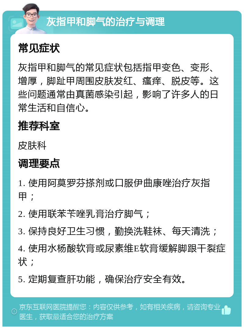 灰指甲和脚气的治疗与调理 常见症状 灰指甲和脚气的常见症状包括指甲变色、变形、增厚，脚趾甲周围皮肤发红、瘙痒、脱皮等。这些问题通常由真菌感染引起，影响了许多人的日常生活和自信心。 推荐科室 皮肤科 调理要点 1. 使用阿莫罗芬搽剂或口服伊曲康唑治疗灰指甲； 2. 使用联苯苄唑乳膏治疗脚气； 3. 保持良好卫生习惯，勤换洗鞋袜、每天清洗； 4. 使用水杨酸软膏或尿素维E软膏缓解脚跟干裂症状； 5. 定期复查肝功能，确保治疗安全有效。