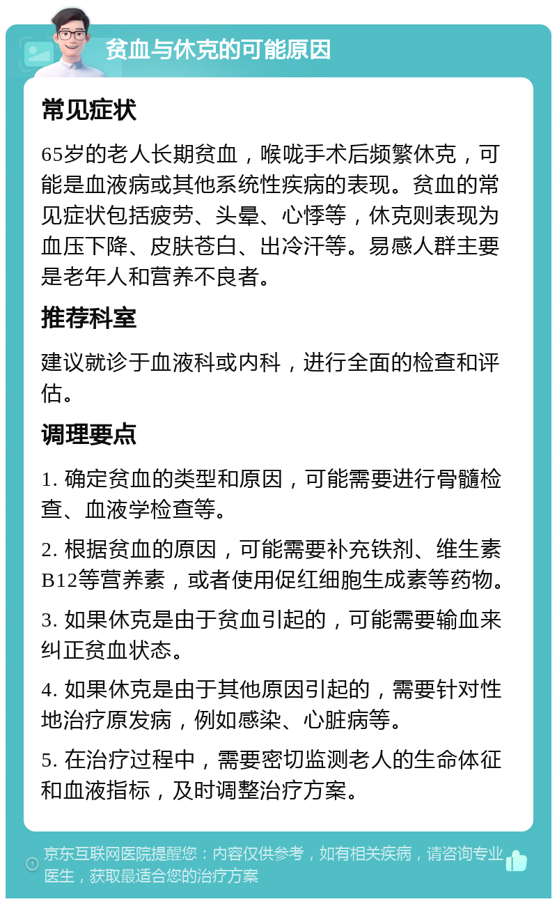 贫血与休克的可能原因 常见症状 65岁的老人长期贫血，喉咙手术后频繁休克，可能是血液病或其他系统性疾病的表现。贫血的常见症状包括疲劳、头晕、心悸等，休克则表现为血压下降、皮肤苍白、出冷汗等。易感人群主要是老年人和营养不良者。 推荐科室 建议就诊于血液科或内科，进行全面的检查和评估。 调理要点 1. 确定贫血的类型和原因，可能需要进行骨髓检查、血液学检查等。 2. 根据贫血的原因，可能需要补充铁剂、维生素B12等营养素，或者使用促红细胞生成素等药物。 3. 如果休克是由于贫血引起的，可能需要输血来纠正贫血状态。 4. 如果休克是由于其他原因引起的，需要针对性地治疗原发病，例如感染、心脏病等。 5. 在治疗过程中，需要密切监测老人的生命体征和血液指标，及时调整治疗方案。