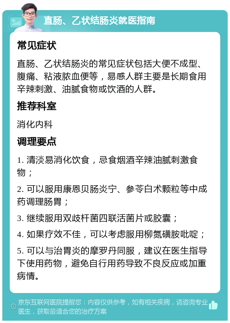 直肠、乙状结肠炎就医指南 常见症状 直肠、乙状结肠炎的常见症状包括大便不成型、腹痛、粘液脓血便等，易感人群主要是长期食用辛辣刺激、油腻食物或饮酒的人群。 推荐科室 消化内科 调理要点 1. 清淡易消化饮食，忌食烟酒辛辣油腻刺激食物； 2. 可以服用康恩贝肠炎宁、参苓白术颗粒等中成药调理肠胃； 3. 继续服用双歧杆菌四联活菌片或胶囊； 4. 如果疗效不佳，可以考虑服用柳氮磺胺吡啶； 5. 可以与治胃炎的摩罗丹同服，建议在医生指导下使用药物，避免自行用药导致不良反应或加重病情。