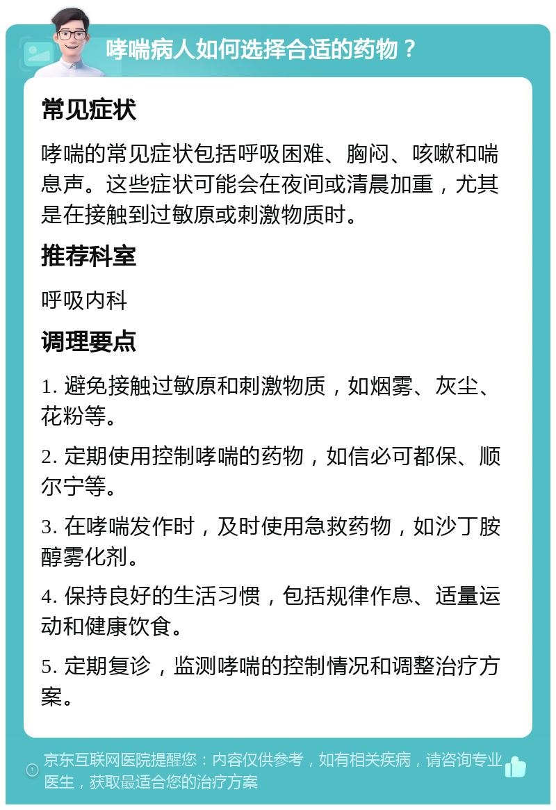 哮喘病人如何选择合适的药物？ 常见症状 哮喘的常见症状包括呼吸困难、胸闷、咳嗽和喘息声。这些症状可能会在夜间或清晨加重，尤其是在接触到过敏原或刺激物质时。 推荐科室 呼吸内科 调理要点 1. 避免接触过敏原和刺激物质，如烟雾、灰尘、花粉等。 2. 定期使用控制哮喘的药物，如信必可都保、顺尔宁等。 3. 在哮喘发作时，及时使用急救药物，如沙丁胺醇雾化剂。 4. 保持良好的生活习惯，包括规律作息、适量运动和健康饮食。 5. 定期复诊，监测哮喘的控制情况和调整治疗方案。