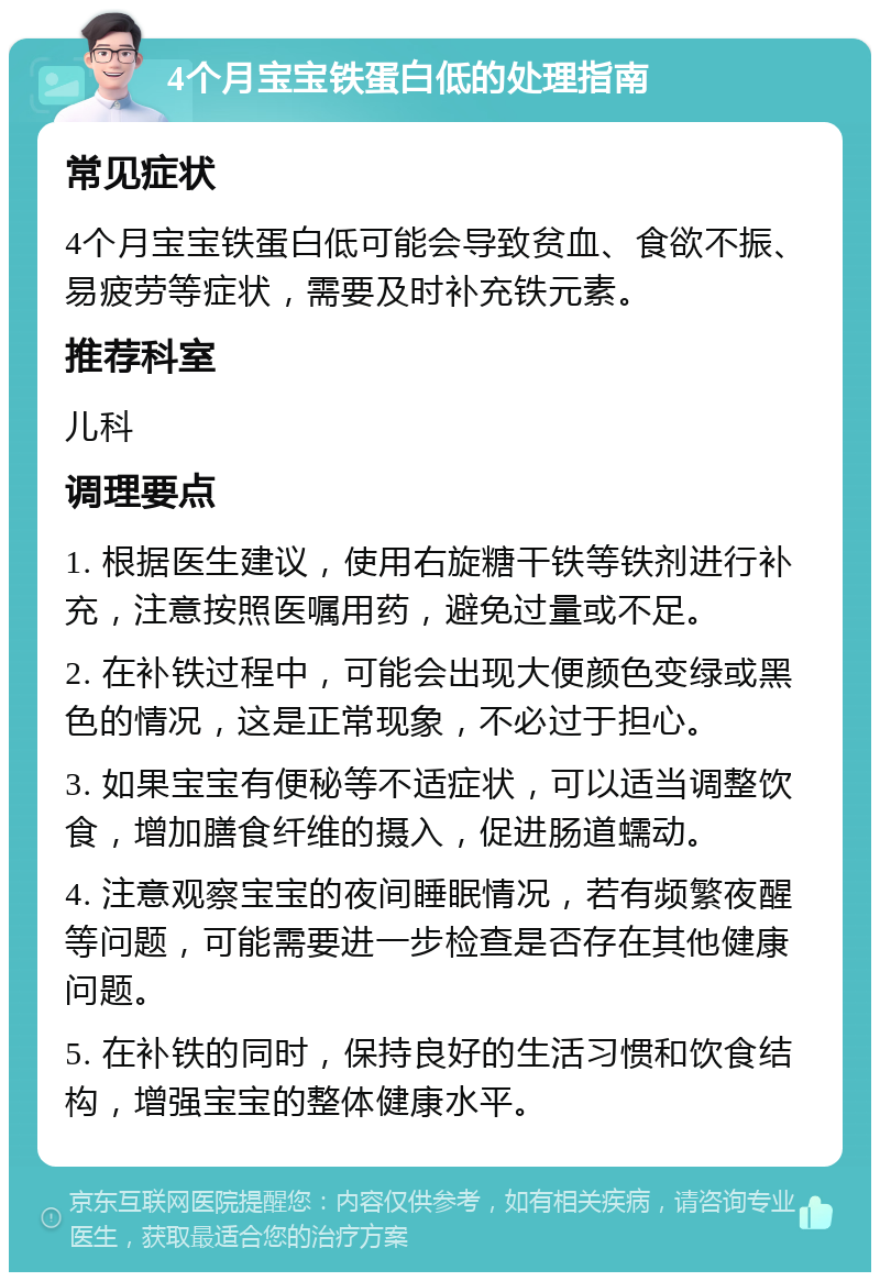 4个月宝宝铁蛋白低的处理指南 常见症状 4个月宝宝铁蛋白低可能会导致贫血、食欲不振、易疲劳等症状，需要及时补充铁元素。 推荐科室 儿科 调理要点 1. 根据医生建议，使用右旋糖干铁等铁剂进行补充，注意按照医嘱用药，避免过量或不足。 2. 在补铁过程中，可能会出现大便颜色变绿或黑色的情况，这是正常现象，不必过于担心。 3. 如果宝宝有便秘等不适症状，可以适当调整饮食，增加膳食纤维的摄入，促进肠道蠕动。 4. 注意观察宝宝的夜间睡眠情况，若有频繁夜醒等问题，可能需要进一步检查是否存在其他健康问题。 5. 在补铁的同时，保持良好的生活习惯和饮食结构，增强宝宝的整体健康水平。