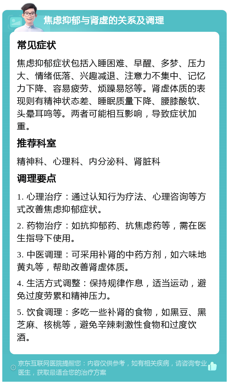 焦虑抑郁与肾虚的关系及调理 常见症状 焦虑抑郁症状包括入睡困难、早醒、多梦、压力大、情绪低落、兴趣减退、注意力不集中、记忆力下降、容易疲劳、烦躁易怒等。肾虚体质的表现则有精神状态差、睡眠质量下降、腰膝酸软、头晕耳鸣等。两者可能相互影响，导致症状加重。 推荐科室 精神科、心理科、内分泌科、肾脏科 调理要点 1. 心理治疗：通过认知行为疗法、心理咨询等方式改善焦虑抑郁症状。 2. 药物治疗：如抗抑郁药、抗焦虑药等，需在医生指导下使用。 3. 中医调理：可采用补肾的中药方剂，如六味地黄丸等，帮助改善肾虚体质。 4. 生活方式调整：保持规律作息，适当运动，避免过度劳累和精神压力。 5. 饮食调理：多吃一些补肾的食物，如黑豆、黑芝麻、核桃等，避免辛辣刺激性食物和过度饮酒。