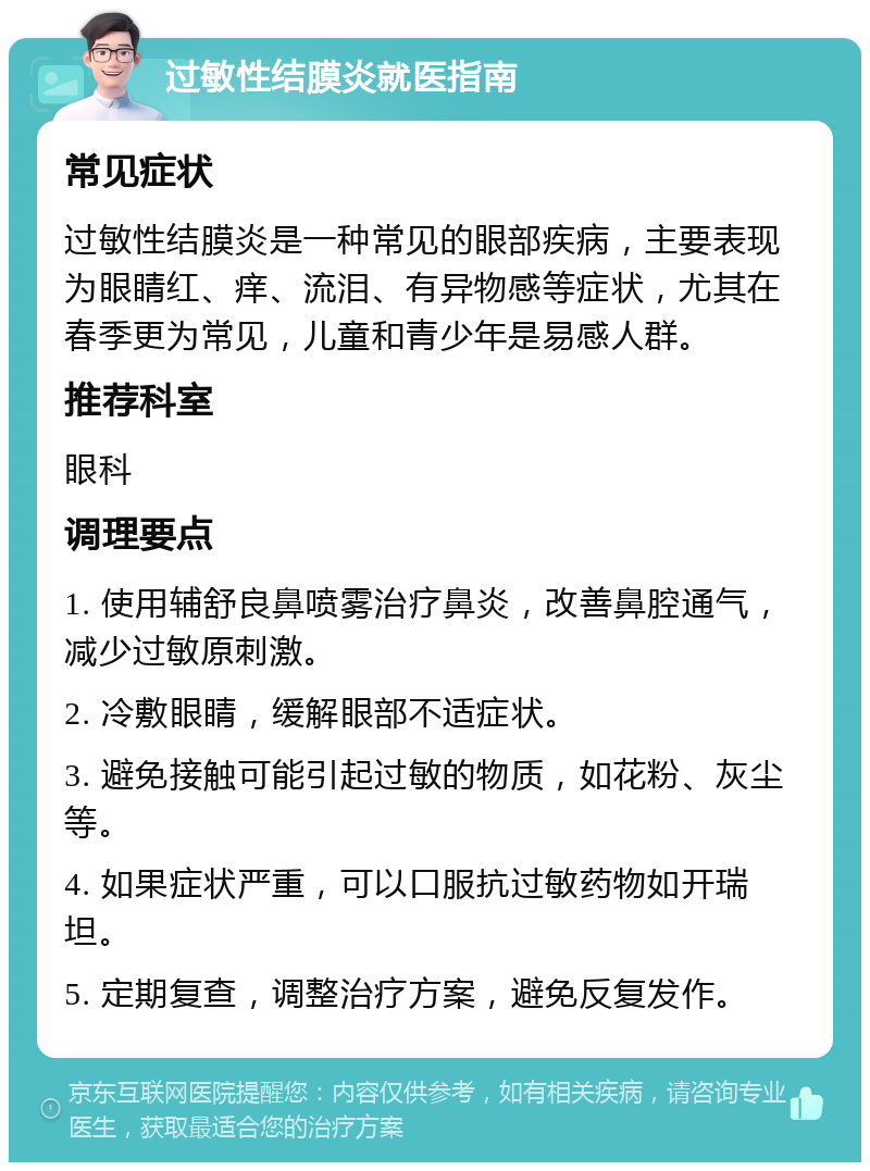 过敏性结膜炎就医指南 常见症状 过敏性结膜炎是一种常见的眼部疾病，主要表现为眼睛红、痒、流泪、有异物感等症状，尤其在春季更为常见，儿童和青少年是易感人群。 推荐科室 眼科 调理要点 1. 使用辅舒良鼻喷雾治疗鼻炎，改善鼻腔通气，减少过敏原刺激。 2. 冷敷眼睛，缓解眼部不适症状。 3. 避免接触可能引起过敏的物质，如花粉、灰尘等。 4. 如果症状严重，可以口服抗过敏药物如开瑞坦。 5. 定期复查，调整治疗方案，避免反复发作。