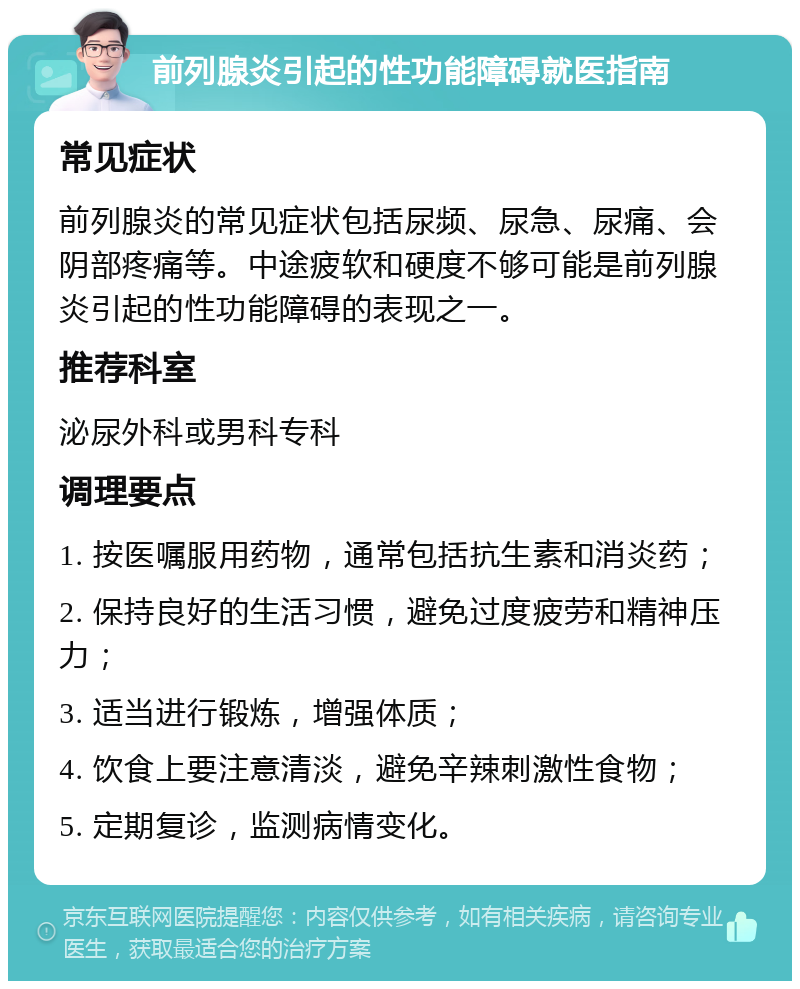 前列腺炎引起的性功能障碍就医指南 常见症状 前列腺炎的常见症状包括尿频、尿急、尿痛、会阴部疼痛等。中途疲软和硬度不够可能是前列腺炎引起的性功能障碍的表现之一。 推荐科室 泌尿外科或男科专科 调理要点 1. 按医嘱服用药物，通常包括抗生素和消炎药； 2. 保持良好的生活习惯，避免过度疲劳和精神压力； 3. 适当进行锻炼，增强体质； 4. 饮食上要注意清淡，避免辛辣刺激性食物； 5. 定期复诊，监测病情变化。