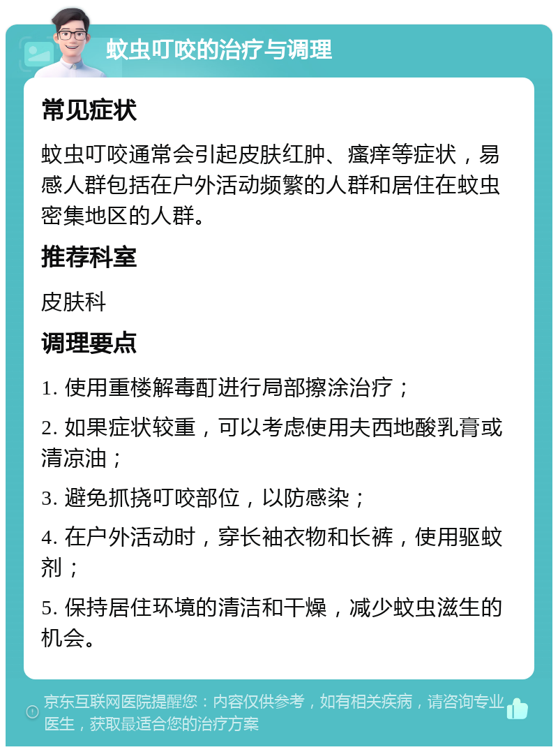 蚊虫叮咬的治疗与调理 常见症状 蚊虫叮咬通常会引起皮肤红肿、瘙痒等症状，易感人群包括在户外活动频繁的人群和居住在蚊虫密集地区的人群。 推荐科室 皮肤科 调理要点 1. 使用重楼解毒酊进行局部擦涂治疗； 2. 如果症状较重，可以考虑使用夫西地酸乳膏或清凉油； 3. 避免抓挠叮咬部位，以防感染； 4. 在户外活动时，穿长袖衣物和长裤，使用驱蚊剂； 5. 保持居住环境的清洁和干燥，减少蚊虫滋生的机会。