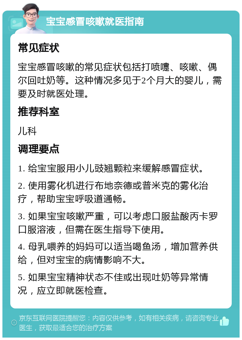 宝宝感冒咳嗽就医指南 常见症状 宝宝感冒咳嗽的常见症状包括打喷嚏、咳嗽、偶尔回吐奶等。这种情况多见于2个月大的婴儿，需要及时就医处理。 推荐科室 儿科 调理要点 1. 给宝宝服用小儿豉翘颗粒来缓解感冒症状。 2. 使用雾化机进行布地奈德或普米克的雾化治疗，帮助宝宝呼吸道通畅。 3. 如果宝宝咳嗽严重，可以考虑口服盐酸丙卡罗口服溶液，但需在医生指导下使用。 4. 母乳喂养的妈妈可以适当喝鱼汤，增加营养供给，但对宝宝的病情影响不大。 5. 如果宝宝精神状态不佳或出现吐奶等异常情况，应立即就医检查。