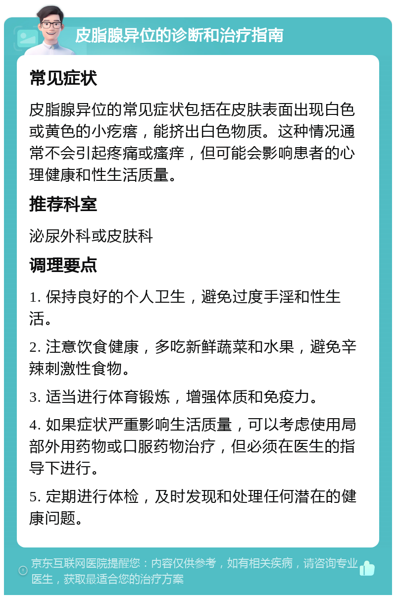 皮脂腺异位的诊断和治疗指南 常见症状 皮脂腺异位的常见症状包括在皮肤表面出现白色或黄色的小疙瘩，能挤出白色物质。这种情况通常不会引起疼痛或瘙痒，但可能会影响患者的心理健康和性生活质量。 推荐科室 泌尿外科或皮肤科 调理要点 1. 保持良好的个人卫生，避免过度手淫和性生活。 2. 注意饮食健康，多吃新鲜蔬菜和水果，避免辛辣刺激性食物。 3. 适当进行体育锻炼，增强体质和免疫力。 4. 如果症状严重影响生活质量，可以考虑使用局部外用药物或口服药物治疗，但必须在医生的指导下进行。 5. 定期进行体检，及时发现和处理任何潜在的健康问题。