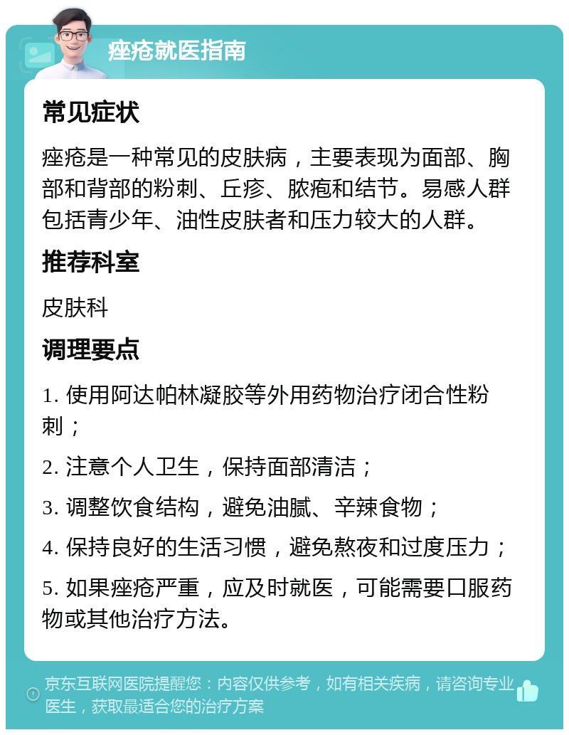 痤疮就医指南 常见症状 痤疮是一种常见的皮肤病，主要表现为面部、胸部和背部的粉刺、丘疹、脓疱和结节。易感人群包括青少年、油性皮肤者和压力较大的人群。 推荐科室 皮肤科 调理要点 1. 使用阿达帕林凝胶等外用药物治疗闭合性粉刺； 2. 注意个人卫生，保持面部清洁； 3. 调整饮食结构，避免油腻、辛辣食物； 4. 保持良好的生活习惯，避免熬夜和过度压力； 5. 如果痤疮严重，应及时就医，可能需要口服药物或其他治疗方法。