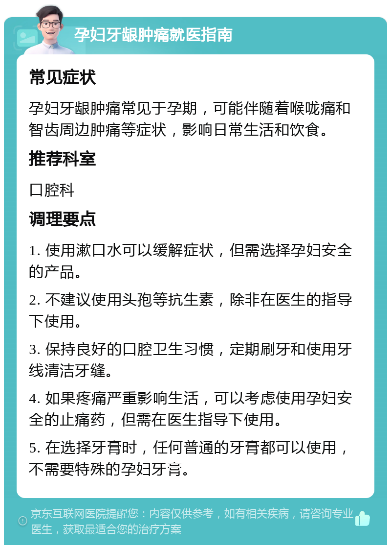 孕妇牙龈肿痛就医指南 常见症状 孕妇牙龈肿痛常见于孕期，可能伴随着喉咙痛和智齿周边肿痛等症状，影响日常生活和饮食。 推荐科室 口腔科 调理要点 1. 使用漱口水可以缓解症状，但需选择孕妇安全的产品。 2. 不建议使用头孢等抗生素，除非在医生的指导下使用。 3. 保持良好的口腔卫生习惯，定期刷牙和使用牙线清洁牙缝。 4. 如果疼痛严重影响生活，可以考虑使用孕妇安全的止痛药，但需在医生指导下使用。 5. 在选择牙膏时，任何普通的牙膏都可以使用，不需要特殊的孕妇牙膏。