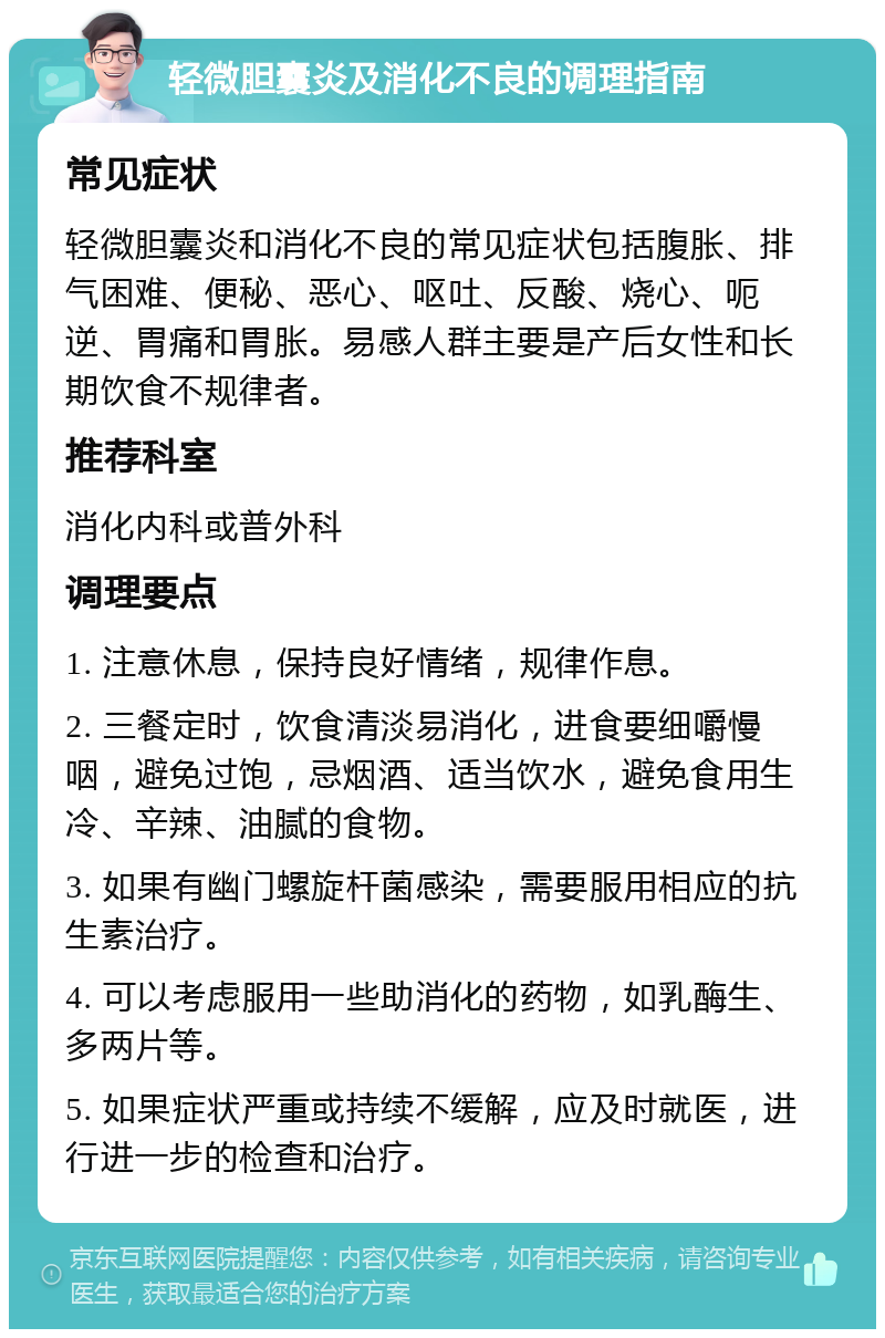 轻微胆囊炎及消化不良的调理指南 常见症状 轻微胆囊炎和消化不良的常见症状包括腹胀、排气困难、便秘、恶心、呕吐、反酸、烧心、呃逆、胃痛和胃胀。易感人群主要是产后女性和长期饮食不规律者。 推荐科室 消化内科或普外科 调理要点 1. 注意休息，保持良好情绪，规律作息。 2. 三餐定时，饮食清淡易消化，进食要细嚼慢咽，避免过饱，忌烟酒、适当饮水，避免食用生冷、辛辣、油腻的食物。 3. 如果有幽门螺旋杆菌感染，需要服用相应的抗生素治疗。 4. 可以考虑服用一些助消化的药物，如乳酶生、多两片等。 5. 如果症状严重或持续不缓解，应及时就医，进行进一步的检查和治疗。