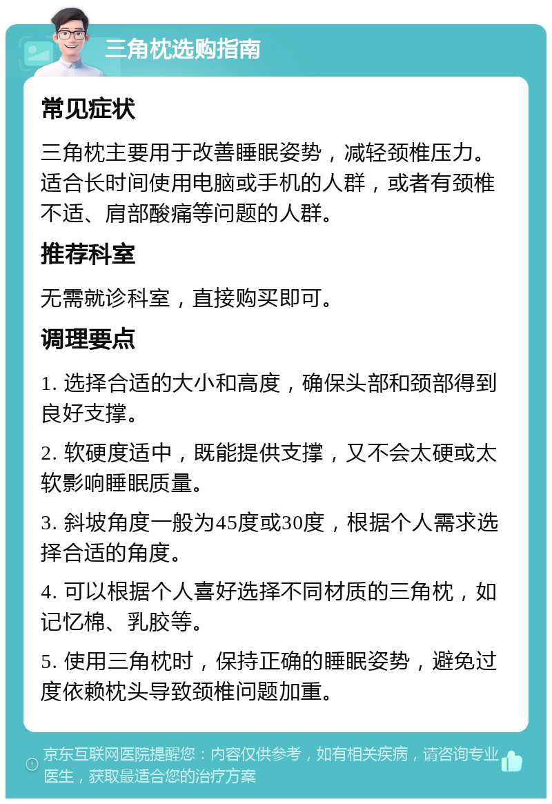 三角枕选购指南 常见症状 三角枕主要用于改善睡眠姿势，减轻颈椎压力。适合长时间使用电脑或手机的人群，或者有颈椎不适、肩部酸痛等问题的人群。 推荐科室 无需就诊科室，直接购买即可。 调理要点 1. 选择合适的大小和高度，确保头部和颈部得到良好支撑。 2. 软硬度适中，既能提供支撑，又不会太硬或太软影响睡眠质量。 3. 斜坡角度一般为45度或30度，根据个人需求选择合适的角度。 4. 可以根据个人喜好选择不同材质的三角枕，如记忆棉、乳胶等。 5. 使用三角枕时，保持正确的睡眠姿势，避免过度依赖枕头导致颈椎问题加重。