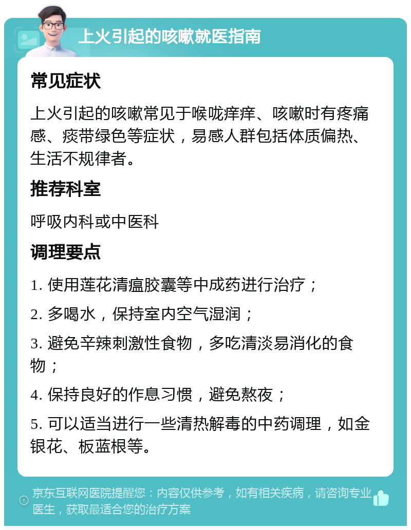 上火引起的咳嗽就医指南 常见症状 上火引起的咳嗽常见于喉咙痒痒、咳嗽时有疼痛感、痰带绿色等症状，易感人群包括体质偏热、生活不规律者。 推荐科室 呼吸内科或中医科 调理要点 1. 使用莲花清瘟胶囊等中成药进行治疗； 2. 多喝水，保持室内空气湿润； 3. 避免辛辣刺激性食物，多吃清淡易消化的食物； 4. 保持良好的作息习惯，避免熬夜； 5. 可以适当进行一些清热解毒的中药调理，如金银花、板蓝根等。