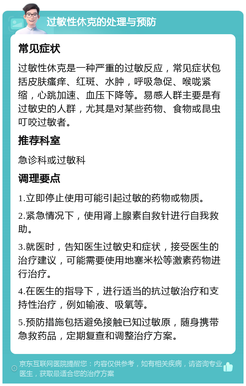 过敏性休克的处理与预防 常见症状 过敏性休克是一种严重的过敏反应，常见症状包括皮肤瘙痒、红斑、水肿，呼吸急促、喉咙紧缩，心跳加速、血压下降等。易感人群主要是有过敏史的人群，尤其是对某些药物、食物或昆虫叮咬过敏者。 推荐科室 急诊科或过敏科 调理要点 1.立即停止使用可能引起过敏的药物或物质。 2.紧急情况下，使用肾上腺素自救针进行自我救助。 3.就医时，告知医生过敏史和症状，接受医生的治疗建议，可能需要使用地塞米松等激素药物进行治疗。 4.在医生的指导下，进行适当的抗过敏治疗和支持性治疗，例如输液、吸氧等。 5.预防措施包括避免接触已知过敏原，随身携带急救药品，定期复查和调整治疗方案。