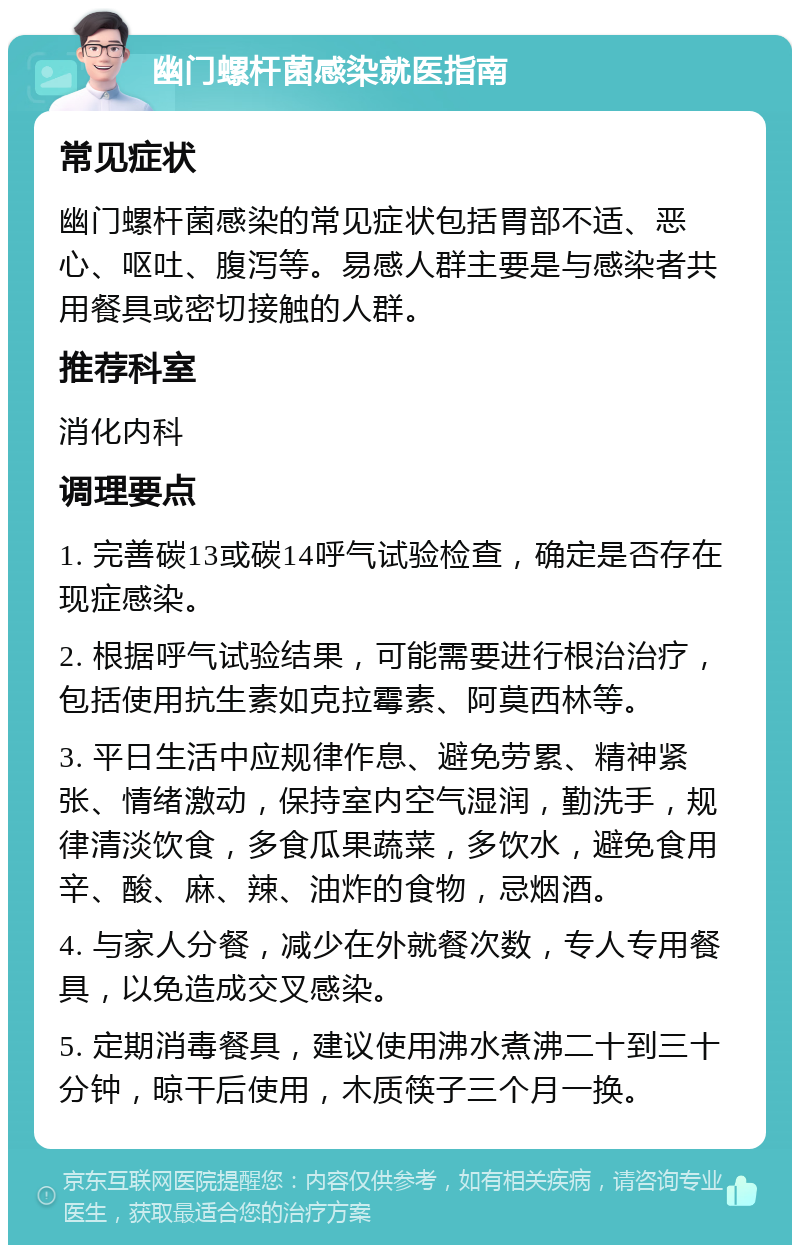 幽门螺杆菌感染就医指南 常见症状 幽门螺杆菌感染的常见症状包括胃部不适、恶心、呕吐、腹泻等。易感人群主要是与感染者共用餐具或密切接触的人群。 推荐科室 消化内科 调理要点 1. 完善碳13或碳14呼气试验检查，确定是否存在现症感染。 2. 根据呼气试验结果，可能需要进行根治治疗，包括使用抗生素如克拉霉素、阿莫西林等。 3. 平日生活中应规律作息、避免劳累、精神紧张、情绪激动，保持室内空气湿润，勤洗手，规律清淡饮食，多食瓜果蔬菜，多饮水，避免食用辛、酸、麻、辣、油炸的食物，忌烟酒。 4. 与家人分餐，减少在外就餐次数，专人专用餐具，以免造成交叉感染。 5. 定期消毒餐具，建议使用沸水煮沸二十到三十分钟，晾干后使用，木质筷子三个月一换。