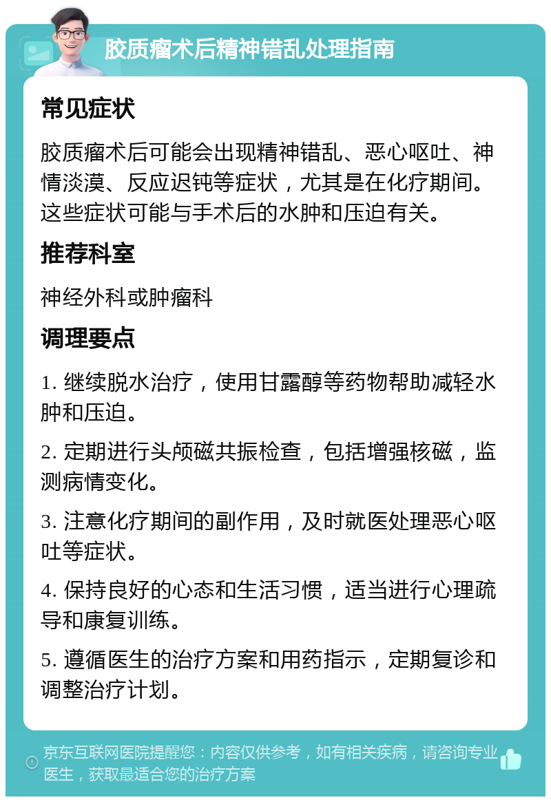 胶质瘤术后精神错乱处理指南 常见症状 胶质瘤术后可能会出现精神错乱、恶心呕吐、神情淡漠、反应迟钝等症状，尤其是在化疗期间。这些症状可能与手术后的水肿和压迫有关。 推荐科室 神经外科或肿瘤科 调理要点 1. 继续脱水治疗，使用甘露醇等药物帮助减轻水肿和压迫。 2. 定期进行头颅磁共振检查，包括增强核磁，监测病情变化。 3. 注意化疗期间的副作用，及时就医处理恶心呕吐等症状。 4. 保持良好的心态和生活习惯，适当进行心理疏导和康复训练。 5. 遵循医生的治疗方案和用药指示，定期复诊和调整治疗计划。