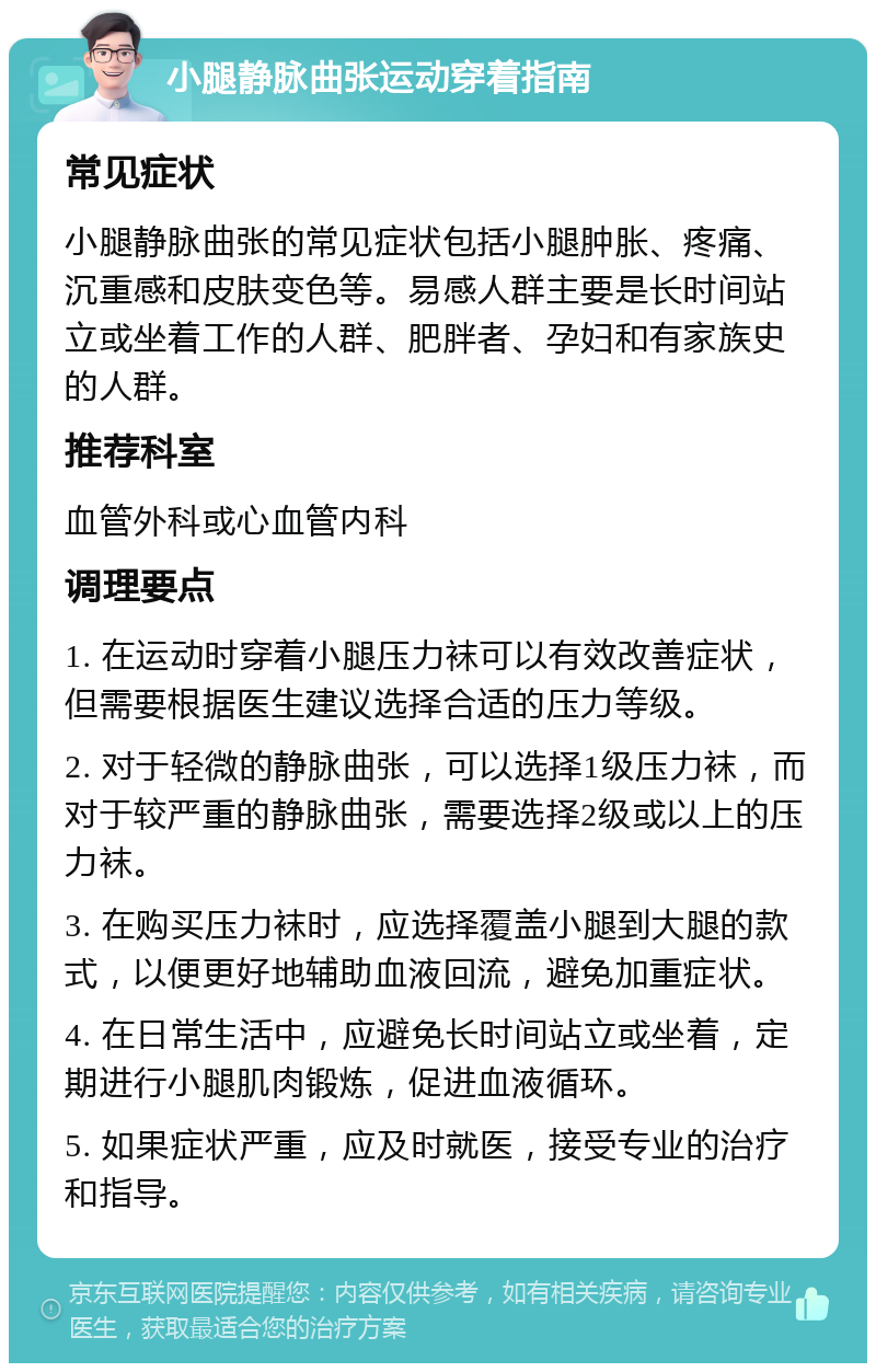 小腿静脉曲张运动穿着指南 常见症状 小腿静脉曲张的常见症状包括小腿肿胀、疼痛、沉重感和皮肤变色等。易感人群主要是长时间站立或坐着工作的人群、肥胖者、孕妇和有家族史的人群。 推荐科室 血管外科或心血管内科 调理要点 1. 在运动时穿着小腿压力袜可以有效改善症状，但需要根据医生建议选择合适的压力等级。 2. 对于轻微的静脉曲张，可以选择1级压力袜，而对于较严重的静脉曲张，需要选择2级或以上的压力袜。 3. 在购买压力袜时，应选择覆盖小腿到大腿的款式，以便更好地辅助血液回流，避免加重症状。 4. 在日常生活中，应避免长时间站立或坐着，定期进行小腿肌肉锻炼，促进血液循环。 5. 如果症状严重，应及时就医，接受专业的治疗和指导。