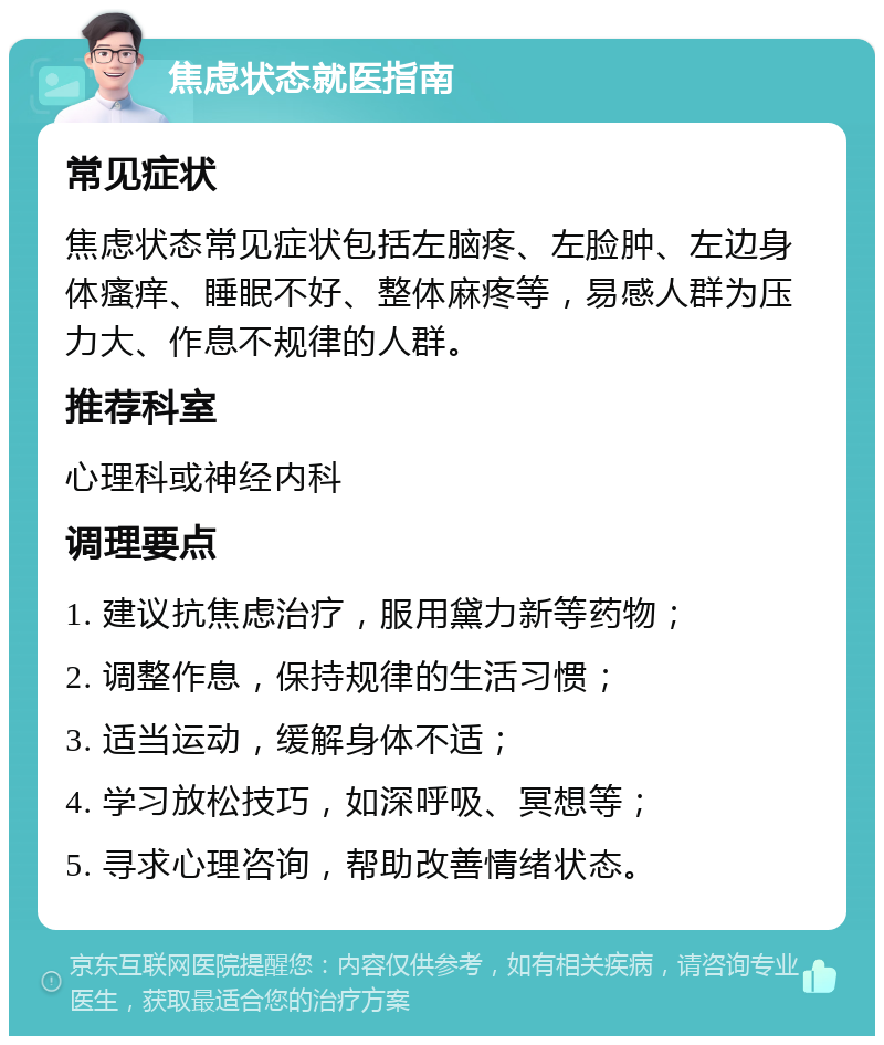 焦虑状态就医指南 常见症状 焦虑状态常见症状包括左脑疼、左脸肿、左边身体瘙痒、睡眠不好、整体麻疼等，易感人群为压力大、作息不规律的人群。 推荐科室 心理科或神经内科 调理要点 1. 建议抗焦虑治疗，服用黛力新等药物； 2. 调整作息，保持规律的生活习惯； 3. 适当运动，缓解身体不适； 4. 学习放松技巧，如深呼吸、冥想等； 5. 寻求心理咨询，帮助改善情绪状态。