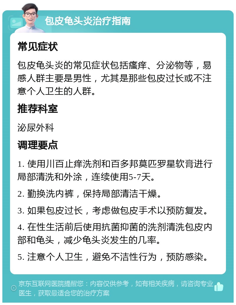 包皮龟头炎治疗指南 常见症状 包皮龟头炎的常见症状包括瘙痒、分泌物等，易感人群主要是男性，尤其是那些包皮过长或不注意个人卫生的人群。 推荐科室 泌尿外科 调理要点 1. 使用川百止痒洗剂和百多邦莫匹罗星软膏进行局部清洗和外涂，连续使用5-7天。 2. 勤换洗内裤，保持局部清洁干燥。 3. 如果包皮过长，考虑做包皮手术以预防复发。 4. 在性生活前后使用抗菌抑菌的洗剂清洗包皮内部和龟头，减少龟头炎发生的几率。 5. 注意个人卫生，避免不洁性行为，预防感染。