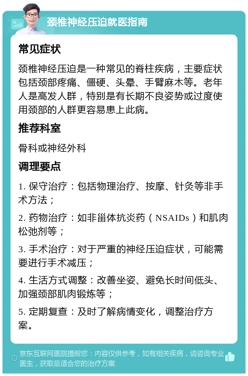 颈椎神经压迫就医指南 常见症状 颈椎神经压迫是一种常见的脊柱疾病，主要症状包括颈部疼痛、僵硬、头晕、手臂麻木等。老年人是高发人群，特别是有长期不良姿势或过度使用颈部的人群更容易患上此病。 推荐科室 骨科或神经外科 调理要点 1. 保守治疗：包括物理治疗、按摩、针灸等非手术方法； 2. 药物治疗：如非甾体抗炎药（NSAIDs）和肌肉松弛剂等； 3. 手术治疗：对于严重的神经压迫症状，可能需要进行手术减压； 4. 生活方式调整：改善坐姿、避免长时间低头、加强颈部肌肉锻炼等； 5. 定期复查：及时了解病情变化，调整治疗方案。