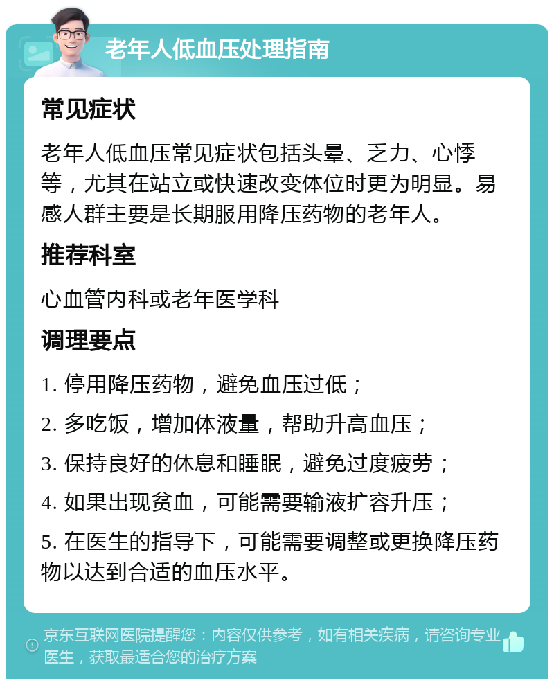 老年人低血压处理指南 常见症状 老年人低血压常见症状包括头晕、乏力、心悸等，尤其在站立或快速改变体位时更为明显。易感人群主要是长期服用降压药物的老年人。 推荐科室 心血管内科或老年医学科 调理要点 1. 停用降压药物，避免血压过低； 2. 多吃饭，增加体液量，帮助升高血压； 3. 保持良好的休息和睡眠，避免过度疲劳； 4. 如果出现贫血，可能需要输液扩容升压； 5. 在医生的指导下，可能需要调整或更换降压药物以达到合适的血压水平。