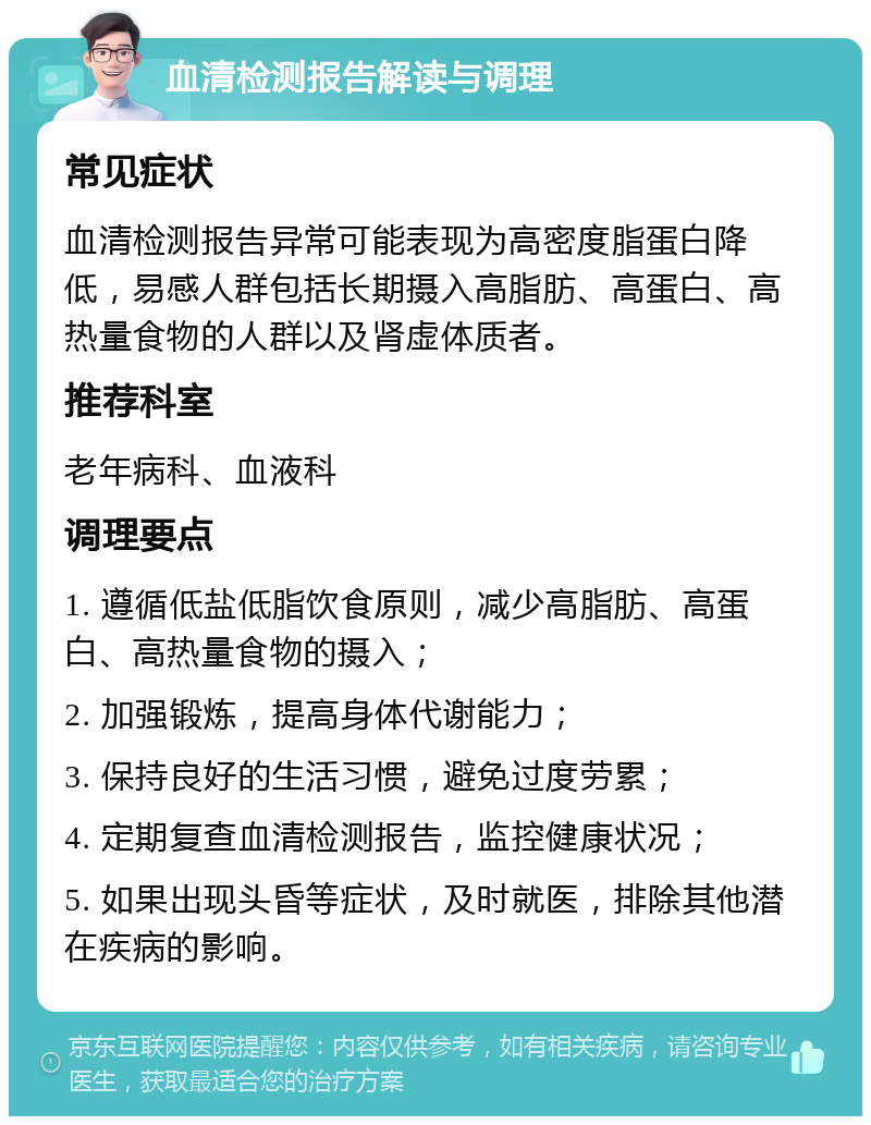 血清检测报告解读与调理 常见症状 血清检测报告异常可能表现为高密度脂蛋白降低，易感人群包括长期摄入高脂肪、高蛋白、高热量食物的人群以及肾虚体质者。 推荐科室 老年病科、血液科 调理要点 1. 遵循低盐低脂饮食原则，减少高脂肪、高蛋白、高热量食物的摄入； 2. 加强锻炼，提高身体代谢能力； 3. 保持良好的生活习惯，避免过度劳累； 4. 定期复查血清检测报告，监控健康状况； 5. 如果出现头昏等症状，及时就医，排除其他潜在疾病的影响。