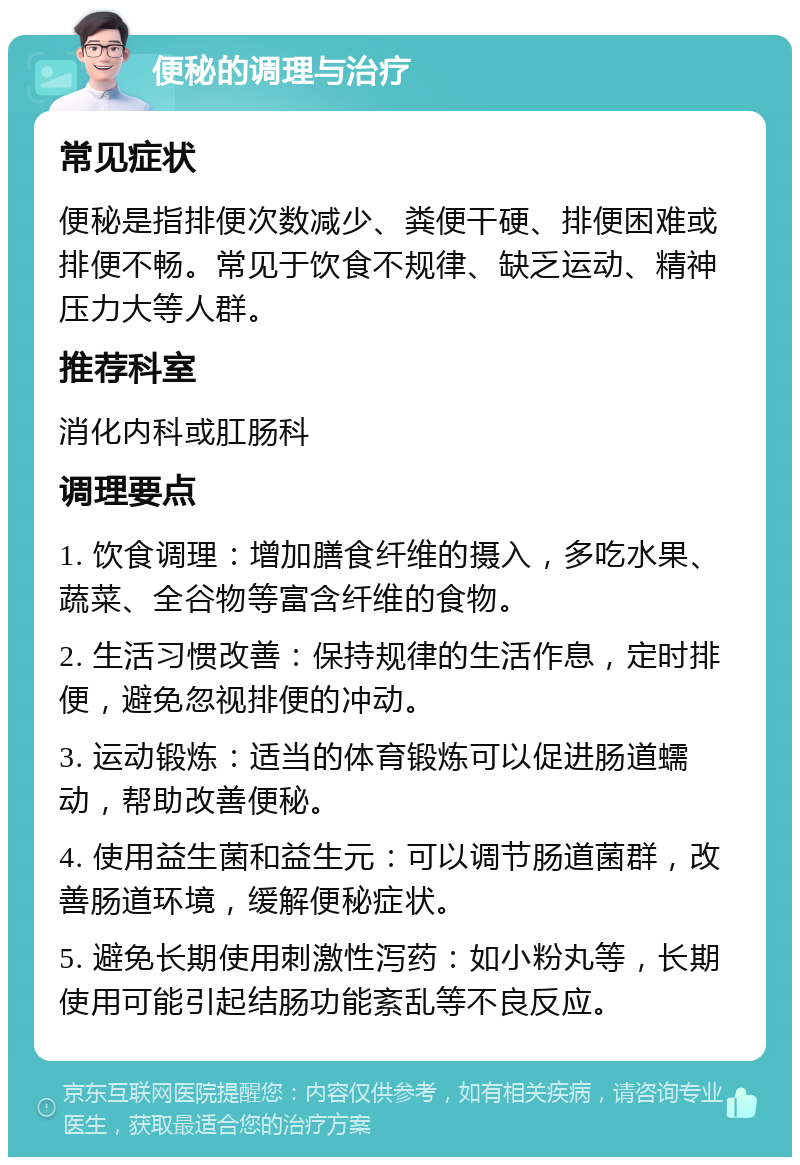 便秘的调理与治疗 常见症状 便秘是指排便次数减少、粪便干硬、排便困难或排便不畅。常见于饮食不规律、缺乏运动、精神压力大等人群。 推荐科室 消化内科或肛肠科 调理要点 1. 饮食调理：增加膳食纤维的摄入，多吃水果、蔬菜、全谷物等富含纤维的食物。 2. 生活习惯改善：保持规律的生活作息，定时排便，避免忽视排便的冲动。 3. 运动锻炼：适当的体育锻炼可以促进肠道蠕动，帮助改善便秘。 4. 使用益生菌和益生元：可以调节肠道菌群，改善肠道环境，缓解便秘症状。 5. 避免长期使用刺激性泻药：如小粉丸等，长期使用可能引起结肠功能紊乱等不良反应。