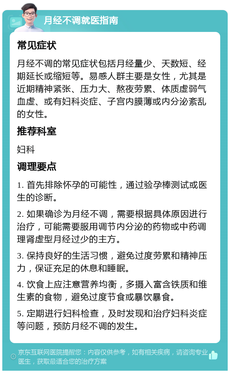 月经不调就医指南 常见症状 月经不调的常见症状包括月经量少、天数短、经期延长或缩短等。易感人群主要是女性，尤其是近期精神紧张、压力大、熬夜劳累、体质虚弱气血虚、或有妇科炎症、子宫内膜薄或内分泌紊乱的女性。 推荐科室 妇科 调理要点 1. 首先排除怀孕的可能性，通过验孕棒测试或医生的诊断。 2. 如果确诊为月经不调，需要根据具体原因进行治疗，可能需要服用调节内分泌的药物或中药调理肾虚型月经过少的主方。 3. 保持良好的生活习惯，避免过度劳累和精神压力，保证充足的休息和睡眠。 4. 饮食上应注意营养均衡，多摄入富含铁质和维生素的食物，避免过度节食或暴饮暴食。 5. 定期进行妇科检查，及时发现和治疗妇科炎症等问题，预防月经不调的发生。