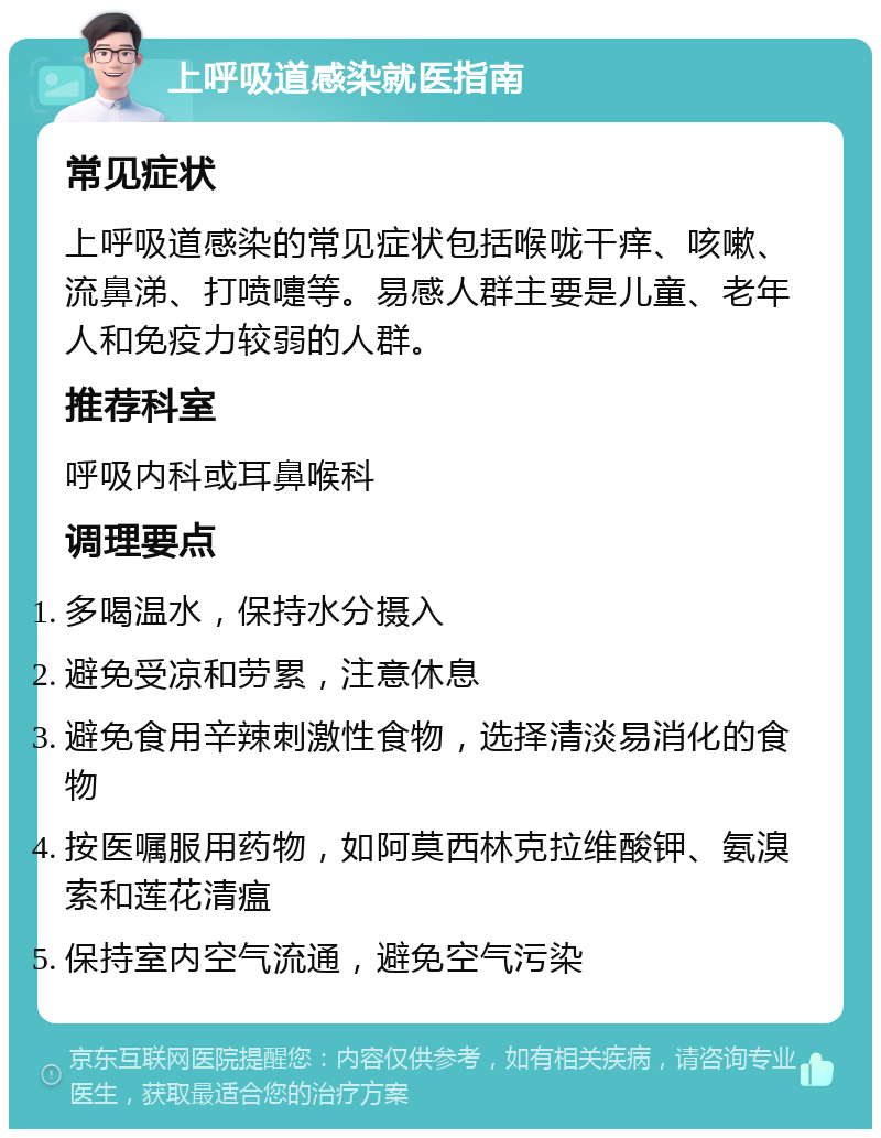 上呼吸道感染就医指南 常见症状 上呼吸道感染的常见症状包括喉咙干痒、咳嗽、流鼻涕、打喷嚏等。易感人群主要是儿童、老年人和免疫力较弱的人群。 推荐科室 呼吸内科或耳鼻喉科 调理要点 多喝温水，保持水分摄入 避免受凉和劳累，注意休息 避免食用辛辣刺激性食物，选择清淡易消化的食物 按医嘱服用药物，如阿莫西林克拉维酸钾、氨溴索和莲花清瘟 保持室内空气流通，避免空气污染