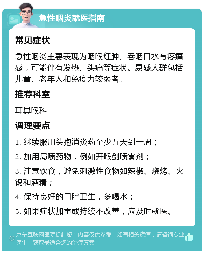 急性咽炎就医指南 常见症状 急性咽炎主要表现为咽喉红肿、吞咽口水有疼痛感，可能伴有发热、头痛等症状。易感人群包括儿童、老年人和免疫力较弱者。 推荐科室 耳鼻喉科 调理要点 1. 继续服用头孢消炎药至少五天到一周； 2. 加用局喷药物，例如开喉剑喷雾剂； 3. 注意饮食，避免刺激性食物如辣椒、烧烤、火锅和酒精； 4. 保持良好的口腔卫生，多喝水； 5. 如果症状加重或持续不改善，应及时就医。