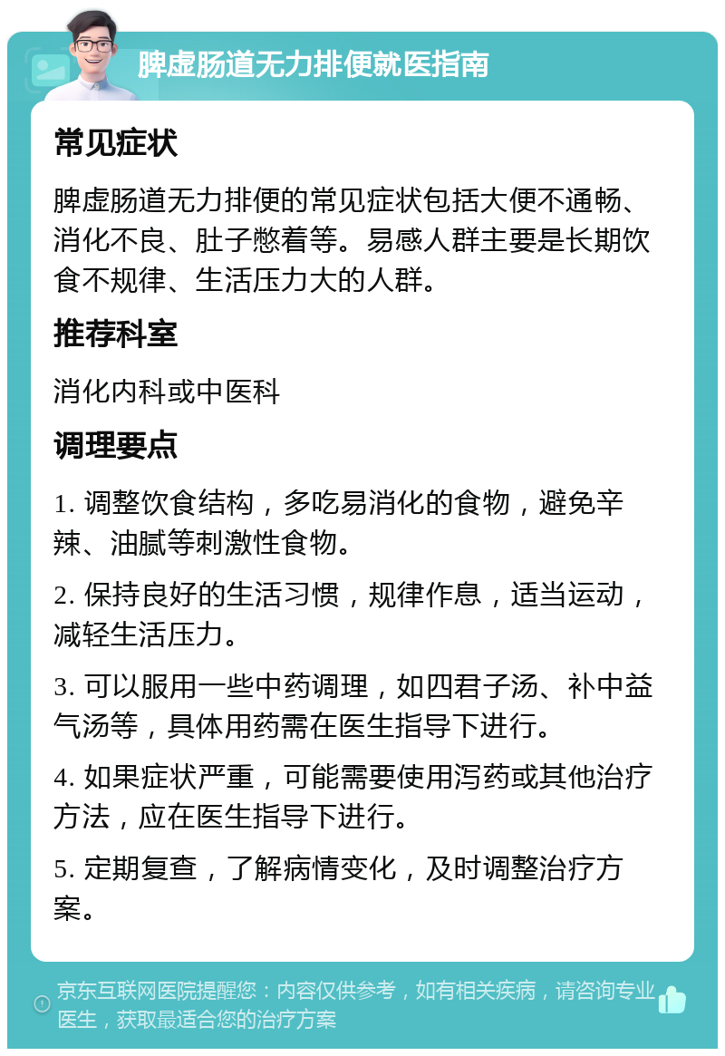 脾虚肠道无力排便就医指南 常见症状 脾虚肠道无力排便的常见症状包括大便不通畅、消化不良、肚子憋着等。易感人群主要是长期饮食不规律、生活压力大的人群。 推荐科室 消化内科或中医科 调理要点 1. 调整饮食结构，多吃易消化的食物，避免辛辣、油腻等刺激性食物。 2. 保持良好的生活习惯，规律作息，适当运动，减轻生活压力。 3. 可以服用一些中药调理，如四君子汤、补中益气汤等，具体用药需在医生指导下进行。 4. 如果症状严重，可能需要使用泻药或其他治疗方法，应在医生指导下进行。 5. 定期复查，了解病情变化，及时调整治疗方案。