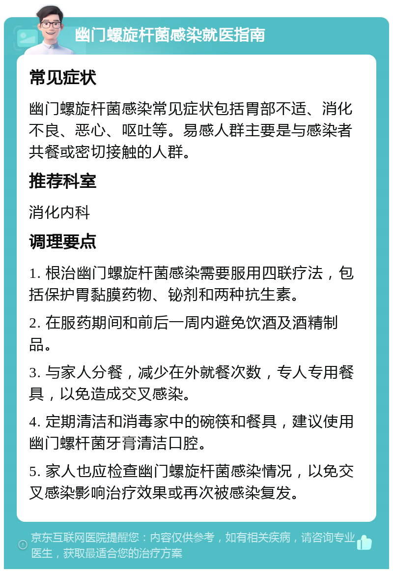 幽门螺旋杆菌感染就医指南 常见症状 幽门螺旋杆菌感染常见症状包括胃部不适、消化不良、恶心、呕吐等。易感人群主要是与感染者共餐或密切接触的人群。 推荐科室 消化内科 调理要点 1. 根治幽门螺旋杆菌感染需要服用四联疗法，包括保护胃黏膜药物、铋剂和两种抗生素。 2. 在服药期间和前后一周内避免饮酒及酒精制品。 3. 与家人分餐，减少在外就餐次数，专人专用餐具，以免造成交叉感染。 4. 定期清洁和消毒家中的碗筷和餐具，建议使用幽门螺杆菌牙膏清洁口腔。 5. 家人也应检查幽门螺旋杆菌感染情况，以免交叉感染影响治疗效果或再次被感染复发。