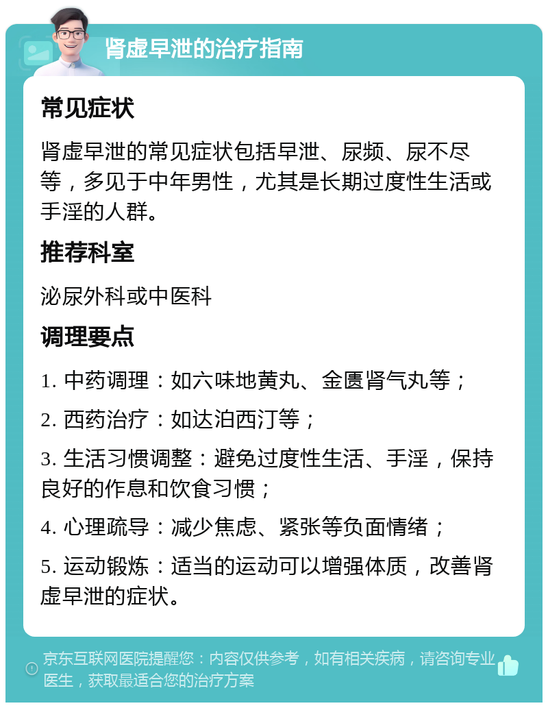 肾虚早泄的治疗指南 常见症状 肾虚早泄的常见症状包括早泄、尿频、尿不尽等，多见于中年男性，尤其是长期过度性生活或手淫的人群。 推荐科室 泌尿外科或中医科 调理要点 1. 中药调理：如六味地黄丸、金匮肾气丸等； 2. 西药治疗：如达泊西汀等； 3. 生活习惯调整：避免过度性生活、手淫，保持良好的作息和饮食习惯； 4. 心理疏导：减少焦虑、紧张等负面情绪； 5. 运动锻炼：适当的运动可以增强体质，改善肾虚早泄的症状。