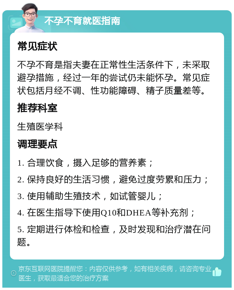 不孕不育就医指南 常见症状 不孕不育是指夫妻在正常性生活条件下，未采取避孕措施，经过一年的尝试仍未能怀孕。常见症状包括月经不调、性功能障碍、精子质量差等。 推荐科室 生殖医学科 调理要点 1. 合理饮食，摄入足够的营养素； 2. 保持良好的生活习惯，避免过度劳累和压力； 3. 使用辅助生殖技术，如试管婴儿； 4. 在医生指导下使用Q10和DHEA等补充剂； 5. 定期进行体检和检查，及时发现和治疗潜在问题。