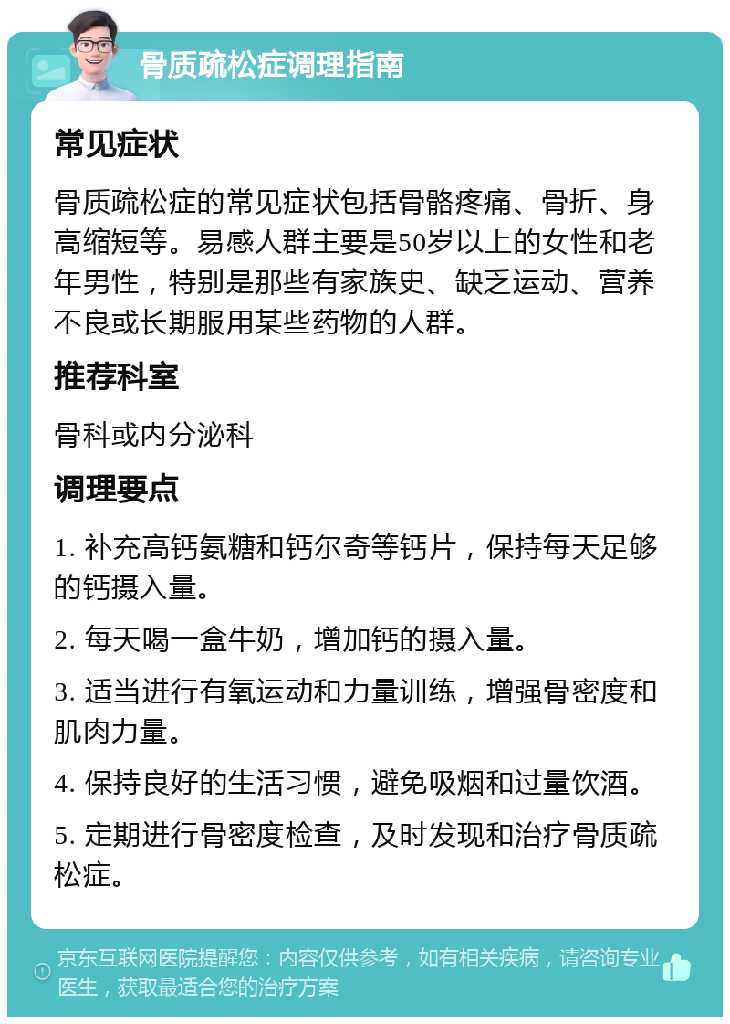 骨质疏松症调理指南 常见症状 骨质疏松症的常见症状包括骨骼疼痛、骨折、身高缩短等。易感人群主要是50岁以上的女性和老年男性，特别是那些有家族史、缺乏运动、营养不良或长期服用某些药物的人群。 推荐科室 骨科或内分泌科 调理要点 1. 补充高钙氨糖和钙尔奇等钙片，保持每天足够的钙摄入量。 2. 每天喝一盒牛奶，增加钙的摄入量。 3. 适当进行有氧运动和力量训练，增强骨密度和肌肉力量。 4. 保持良好的生活习惯，避免吸烟和过量饮酒。 5. 定期进行骨密度检查，及时发现和治疗骨质疏松症。