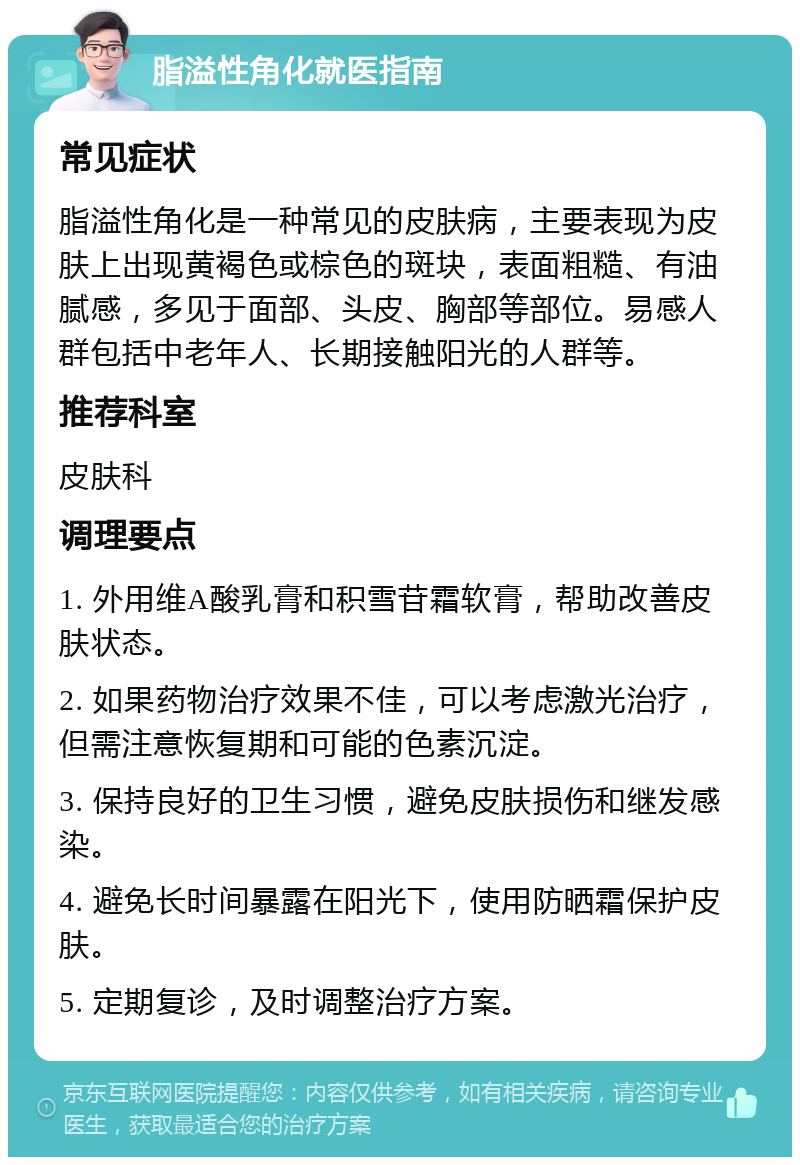 脂溢性角化就医指南 常见症状 脂溢性角化是一种常见的皮肤病，主要表现为皮肤上出现黄褐色或棕色的斑块，表面粗糙、有油腻感，多见于面部、头皮、胸部等部位。易感人群包括中老年人、长期接触阳光的人群等。 推荐科室 皮肤科 调理要点 1. 外用维A酸乳膏和积雪苷霜软膏，帮助改善皮肤状态。 2. 如果药物治疗效果不佳，可以考虑激光治疗，但需注意恢复期和可能的色素沉淀。 3. 保持良好的卫生习惯，避免皮肤损伤和继发感染。 4. 避免长时间暴露在阳光下，使用防晒霜保护皮肤。 5. 定期复诊，及时调整治疗方案。