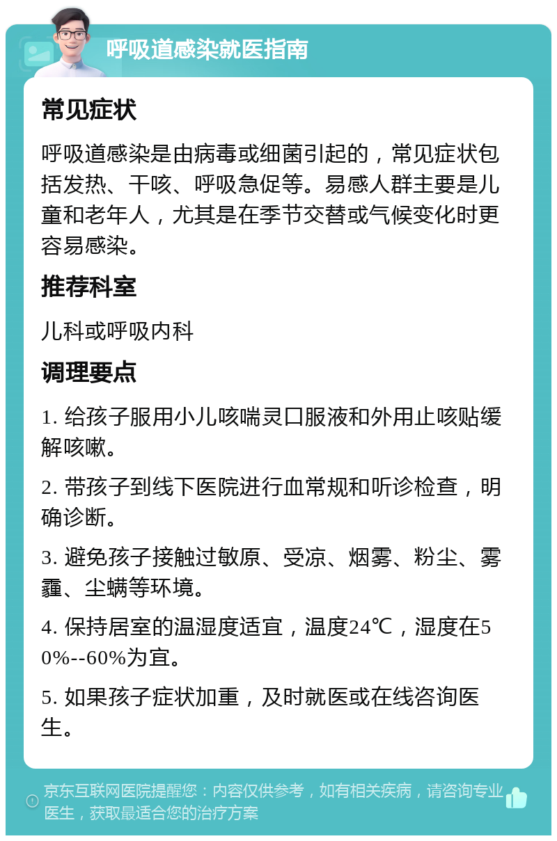 呼吸道感染就医指南 常见症状 呼吸道感染是由病毒或细菌引起的，常见症状包括发热、干咳、呼吸急促等。易感人群主要是儿童和老年人，尤其是在季节交替或气候变化时更容易感染。 推荐科室 儿科或呼吸内科 调理要点 1. 给孩子服用小儿咳喘灵口服液和外用止咳贴缓解咳嗽。 2. 带孩子到线下医院进行血常规和听诊检查，明确诊断。 3. 避免孩子接触过敏原、受凉、烟雾、粉尘、雾霾、尘螨等环境。 4. 保持居室的温湿度适宜，温度24℃，湿度在50%--60%为宜。 5. 如果孩子症状加重，及时就医或在线咨询医生。