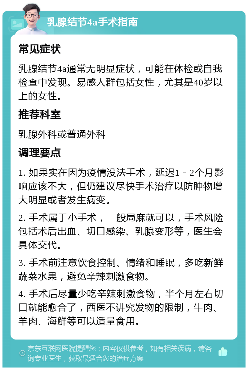 乳腺结节4a手术指南 常见症状 乳腺结节4a通常无明显症状，可能在体检或自我检查中发现。易感人群包括女性，尤其是40岁以上的女性。 推荐科室 乳腺外科或普通外科 调理要点 1. 如果实在因为疫情没法手术，延迟1－2个月影响应该不大，但仍建议尽快手术治疗以防肿物增大明显或者发生病变。 2. 手术属于小手术，一般局麻就可以，手术风险包括术后出血、切口感染、乳腺变形等，医生会具体交代。 3. 手术前注意饮食控制、情绪和睡眠，多吃新鲜蔬菜水果，避免辛辣刺激食物。 4. 手术后尽量少吃辛辣刺激食物，半个月左右切口就能愈合了，西医不讲究发物的限制，牛肉、羊肉、海鲜等可以适量食用。