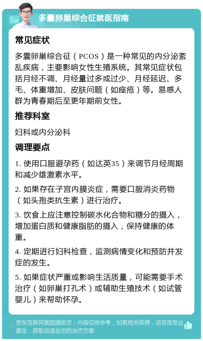 多囊卵巢综合征就医指南 常见症状 多囊卵巢综合征（PCOS）是一种常见的内分泌紊乱疾病，主要影响女性生殖系统。其常见症状包括月经不调、月经量过多或过少、月经延迟、多毛、体重增加、皮肤问题（如痤疮）等。易感人群为青春期后至更年期前女性。 推荐科室 妇科或内分泌科 调理要点 1. 使用口服避孕药（如达英35）来调节月经周期和减少雄激素水平。 2. 如果存在子宫内膜炎症，需要口服消炎药物（如头孢类抗生素）进行治疗。 3. 饮食上应注意控制碳水化合物和糖分的摄入，增加蛋白质和健康脂肪的摄入，保持健康的体重。 4. 定期进行妇科检查，监测病情变化和预防并发症的发生。 5. 如果症状严重或影响生活质量，可能需要手术治疗（如卵巢打孔术）或辅助生殖技术（如试管婴儿）来帮助怀孕。