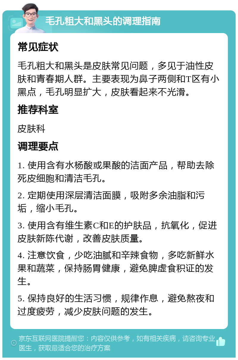 毛孔粗大和黑头的调理指南 常见症状 毛孔粗大和黑头是皮肤常见问题，多见于油性皮肤和青春期人群。主要表现为鼻子两侧和T区有小黑点，毛孔明显扩大，皮肤看起来不光滑。 推荐科室 皮肤科 调理要点 1. 使用含有水杨酸或果酸的洁面产品，帮助去除死皮细胞和清洁毛孔。 2. 定期使用深层清洁面膜，吸附多余油脂和污垢，缩小毛孔。 3. 使用含有维生素C和E的护肤品，抗氧化，促进皮肤新陈代谢，改善皮肤质量。 4. 注意饮食，少吃油腻和辛辣食物，多吃新鲜水果和蔬菜，保持肠胃健康，避免脾虚食积证的发生。 5. 保持良好的生活习惯，规律作息，避免熬夜和过度疲劳，减少皮肤问题的发生。