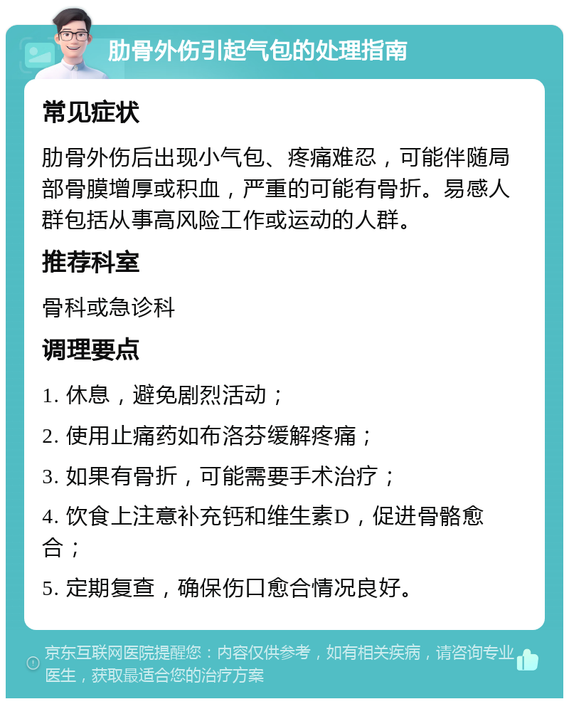 肋骨外伤引起气包的处理指南 常见症状 肋骨外伤后出现小气包、疼痛难忍，可能伴随局部骨膜增厚或积血，严重的可能有骨折。易感人群包括从事高风险工作或运动的人群。 推荐科室 骨科或急诊科 调理要点 1. 休息，避免剧烈活动； 2. 使用止痛药如布洛芬缓解疼痛； 3. 如果有骨折，可能需要手术治疗； 4. 饮食上注意补充钙和维生素D，促进骨骼愈合； 5. 定期复查，确保伤口愈合情况良好。