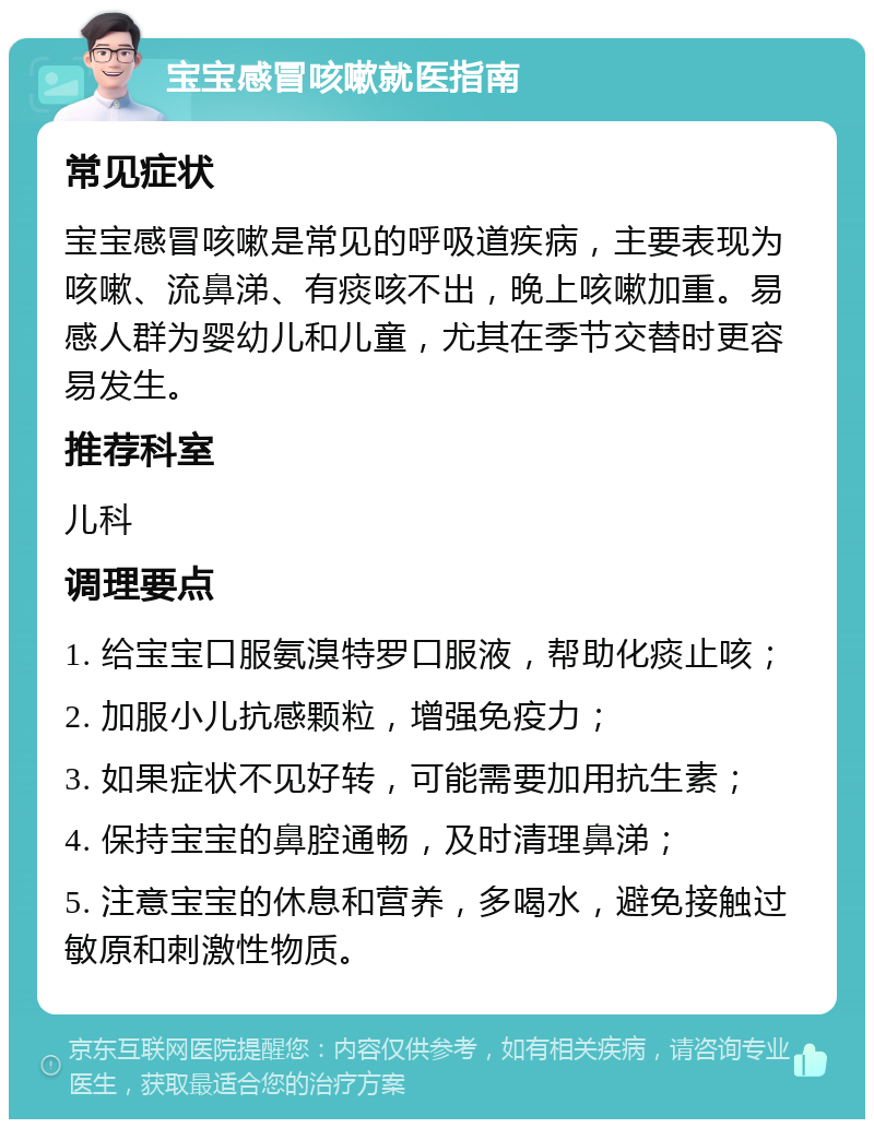 宝宝感冒咳嗽就医指南 常见症状 宝宝感冒咳嗽是常见的呼吸道疾病，主要表现为咳嗽、流鼻涕、有痰咳不出，晚上咳嗽加重。易感人群为婴幼儿和儿童，尤其在季节交替时更容易发生。 推荐科室 儿科 调理要点 1. 给宝宝口服氨溴特罗口服液，帮助化痰止咳； 2. 加服小儿抗感颗粒，增强免疫力； 3. 如果症状不见好转，可能需要加用抗生素； 4. 保持宝宝的鼻腔通畅，及时清理鼻涕； 5. 注意宝宝的休息和营养，多喝水，避免接触过敏原和刺激性物质。